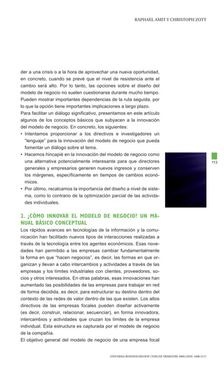 RAphAEl AMIt y chRIStOph ZOtt




der a una crisis o a la hora de aprovechar una nueva oportunidad,
en concreto, cuando se prevé que el nivel de resistencia ante el
cambio será alto. Por lo tanto, las opciones sobre el diseño del
modelo de negocio no suelen cuestionarse durante mucho tiempo.
Pueden mostrar importantes dependencias de la ruta seguida, por
lo que la opción tiene importantes implicaciones a largo plazo.
Para facilitar un diálogo significativo, presentamos en este artículo
algunos de los conceptos básicos que subyacen a la innovación
del modelo de negocio. En concreto, los siguientes:
• Intentamos proporcionar a los directivos e investigadores un
  “lenguaje” para la innovación del modelo de negocio que pueda
  fomentar un diálogo sobre el tema.
• Hacemos hincapié en la innovación del modelo de negocio como
  una alternativa potencialmente interesante para que directores                                                  113
  generales y empresarios generen nuevos ingresos y conserven
  los márgenes, específicamente en tiempos de cambios econó-
  micos.
• Por último, recalcamos la importancia del diseño a nivel de siste-
  ma, como lo contrario de la optimización parcial de las activida-
  des individuales.

2. ¿CÓmO INNOvaR el mODelO De NegOCIO? UN ma-
NUal básICO CONCepTUal
Los rápidos avances en tecnologías de la información y la comu-
nicación han facilitado nuevos tipos de interacciones realizadas a
través de la tecnología entre los agentes económicos. Esas nove-
dades han permitido a las empresas cambiar fundamentalmente
la forma en que “hacen negocios”, es decir, las formas en que or-
ganizan y llevan a cabo intercambios y actividades a través de las
empresas y los límites industriales con clientes, proveedores, so-
cios y otros interesados. En otras palabras, esas innovaciones han
aumentado las posibilidades de las empresas para trabajar en red
de forma decidida, es decir, para estructurar su destino dentro del
contexto de las redes de valor dentro de las que existen. Los altos
directivos de las empresas focales pueden diseñar activamente
(es decir, construir, relacionar, secuenciar), en forma innovadora,
intercambios y actividades que cruzan los límites de la empresa
individual. Esta estructura es capturada por el modelo de negocio
de la compañía.
El objetivo general del modelo de negocio de una empresa focal


                                            UNIVERSIA BUSINESS REVIEW | tERcER tRIMEStRE 2009 | ISSN: 1698-5117
 