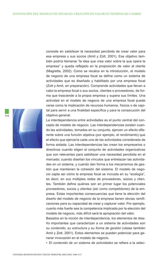 INNOVAcIóN dEl MOdElO dE NEgOcIO: cREAcIóN dE VAlOR EN tIEMpOS dE cAMBIO




                                      consiste en satisfacer la necesidad percibida de crear valor para
                                      esa empresa y sus socios (Amit y Zott, 2001). Ese objetivo tam-
                                      bién podría llamarse “la idea que crea valor sobre la que opera la
                                      empresa” y queda reflejado en la proposición de valor al cliente
                                      (Magretta, 2002). Como se recalca en la introducción, el modelo
                                      de negocio de una empresa focal se define como un sistema de
                                      actividades que es diseñado y habilitado por una empresa focal
                                      (Zott y Amit, en preparación). Comprende actividades que llevan a
                                      cabo la empresa focal o sus socios, clientes o proveedores, de for-
                                      ma que trasciende a la propia empresa y supera sus límites. Una
                                      actividad en el modelo de negocio de una empresa focal puede
                                      verse como la implicación de recursos humanos, físicos o de capi-
                                      tal para servir a una finalidad específica y para la consecución del
114                                   objetivo general.
                                      La interdependencia entre actividades es el punto central del con-
                                      cepto de modelo de negocio. Las interdependencias existen cuan-
                                      do las actividades, tomadas en su conjunto, ejercen un efecto dife-
                                      rente sobre una función objetiva (por ejemplo, el rendimiento) que
                                      el efecto que ejercería cada una de las actividades considerada de
                                      forma aislada. Las interdependencias las crean los empresarios o
                                      directivos cuando eligen el conjunto de actividades organizativas
                                      que son relevantes para satisfacer una necesidad percibida en el
                                      mercado; cuando diseñan los vínculos que entrelazan las activida-
                                      des en un sistema, y cuando dan forma a los mecanismos de ges-
                                      tión que mantienen la cohesión del sistema. El modelo de nego-
                                      cio capta así cómo la empresa focal se incrusta en su “ecología”,
                                      es decir, en sus múltiples redes de proveedores, socios y clien-
                                      tes. También define quiénes son en primer lugar los potenciales
                                      proveedores, socios y clientes (así como competidores) de la em-
                                      presa. Estas importantes consecuencias que tiene la elección del
                                      diseño del modelo de negocio de la empresa tienen obvias ramifi-
                                      caciones para su capacidad de crear y capturar valor. Por ejemplo,
                                      cuanto más fuerte sea la competencia implicada por la elección del
                                      modelo de negocio, más difícil será la apropiación del valor.
                                      Basados en la noción de interdependencia, los elementos de dise-
                                      ño importantes que caracterizan a un sistema de actividades son
                                      su contenido, su estructura y su forma de gestión (véase también
                                      Amit y Zott, 2001). Estos elementos se pueden potenciar para ge-
                                      nerar innovación en el modelo de negocio.
                                      • El contenido de un sistema de actividades se refiere a la selec-


      UNIVERSIA BUSINESS REVIEW | tERcER tRIMEStRE 2009 | ISSN: 1698-5117
 