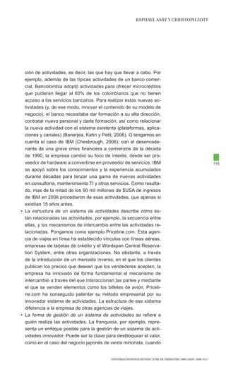 RAphAEl AMIt y chRIStOph ZOtt




  ción de actividades, es decir, las que hay que llevar a cabo. Por
  ejemplo, además de las típicas actividades de un banco comer-
  cial, Bancolombia adoptó actividades para ofrecer microcréditos
  que pudieran llegar al 60% de los colombianos que no tienen
  acceso a los servicios bancarios. Para realizar estas nuevas ac-
  tividades (y, de ese modo, innovar el contenido de su modelo de
  negocio), el banco necesitaba dar formación a su alta dirección,
  contratar nuevo personal y darle formación, así como relacionar
  la nueva actividad con el sistema existente (plataformas, aplica-
  ciones y canales) (Banerjea, Kahn y Petit, 2006). O tengamos en
  cuenta el caso de IBM (Chesbrough, 2006): con el desencade-
  nante de una grave crisis financiera a comienzos de la década
  de 1990, la empresa cambió su foco de interés, desde ser pro-
  veedor de hardware a convertirse en proveedor de servicios. IBM                                                115
  se apoyó sobre los conocimientos y la experiencia acumulados
  durante décadas para lanzar una gama de nuevas actividades
  en consultoría, mantenimiento TI y otros servicios. Como resulta-
  do, mas de la mitad de los 90 mil millones de $USA de ingresos
  de IBM en 2006 procedieron de esas actividades, que apenas si
  existían 15 años antes.
• La estructura de un sistema de actividades describe cómo es-
  tán relacionadas las actividades, por ejemplo, la secuencia entre
  ellas, y los mecanismos de intercambio entre las actividades re-
  lacionadas. Pongamos como ejemplo Priceline.com. Esta agen-
  cia de viajes en línea ha establecido vínculos con líneas aéreas,
  empresas de tarjetas de crédito y el Wordspan Central Reserva-
  tion System, entre otras organizaciones. No obstante, a través
  de la introducción de un mercado inverso, en el que los clientes
  publican los precios que desean que los vendedores acepten, la
  empresa ha innovado de forma fundamental el mecanismo de
  intercambio a través del que interaccionan las partes y mediante
  el que se venden elementos como los billetes de avión. Priceli-
  ne.com ha conseguido patentar su método empresarial por su
  innovador sistema de actividades. La estructura de ese sistema
  diferencia a la empresa de otras agencias de viajes.
• La forma de gestión de un sistema de actividades se refiere a
  quién realiza las actividades. La franquicia, por ejemplo, repre-
  senta un enfoque posible para la gestión de un sistema de acti-
  vidades innovador. Puede ser la clave para desbloquear el valor,
  como en el caso del negocio japonés de venta minorista, cuando


                                           UNIVERSIA BUSINESS REVIEW | tERcER tRIMEStRE 2009 | ISSN: 1698-5117
 