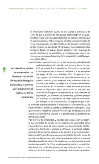 INNOVAcIóN dEl MOdElO dE NEgOcIO: cREAcIóN dE VAlOR EN tIEMpOS dE cAMBIO




                                el empresario Toshifumi Suzuki se dio cuenta a comienzos de
                                1970 de que el sistema de franquicias desarrollado en los Esta-
                                dos Unidos era una respuesta ideal ante las estrictas normas que
                                el gobierno japonés había impuesto para los establecimientos de
                                venta minorista (por ejemplo, limitación del tamaño y restricción
                                de los horarios de apertura). Al franquiciar los establecimientos
                                de Seven-Eleven en Japón, Suzuki adoptó un tipo novedoso de
                                gestión del sistema de actividades y consiguió crear valor a tra-
                                vés de una gestión profesional y de la adaptación local (Nagaya-
                                ma y Weill, 2004).
                             Los directivos pueden innovar en los tres elementos del diseño del
                                      modelo de negocio (contenido, estructura y forma de ges-
          Los directivos pueden tión), incluso de forma simultánea. Pongamos por ejemplo
116                                   a las empresas de préstamos sociales o entre personas
              innovar en los tres
                                      (en inglés, P2P) como Lending Club, Prosper o Zopa,
           elementos del diseño cuyo objetivo es habilitar entre particulares préstamos pe-
         del modelo de negocio queños, directos y sin asegurar. Los problemas más im-
                                      portantes del modelo de negocio a los que se enfrentaron
         (contenido, estructura
                                      los fundadores en las primeras fases de esas empresas
            y forma de gestión), fueron los siguientes: (1) si incluir o no un mercado se-
                incluso de forma cundario para negociar los préstamos en sus sistemas de
                                      actividades (un problema de contenido); (2) cómo enlazar
                     simultánea
                                      con precisión las actividades de hacer y recibir préstamos;
                                      por ejemplo, si se proporcionaría un algoritmo que hicie-
                             ra coincidir automáticamente a prestatarios y prestamistas y, en
                             caso afirmativo, a quién y cuánto (un problema de estructura) y (3)
                             quién debería realizar la evaluación de riesgo del prestatario, si la
                             empresa de préstamos sociales o el prestamista (un problema de
                             forma de gestión).
                             Por motivos de simplicidad y claridad conceptual, hemos descri-
                             to los elementos de diseño de los sistemas de actividades como
                             independientes, pero también pueden ser enormemente interde-
                             pendientes. Tomemos el ejemplo de Prosper, la empresa estado-
                             unidense de préstamos sociales o de persona a persona. Los fun-
                             dadores de Prosper tomaron conscientemente la decisión inicial de
                             permitir que los prestamistas eligieran a los prestatarios a quienes
                             deseaban prestar su dinero. Se trataba de una elección estructural
                             (definía la cuestión de cómo se relacionaban entre sí las activida-
                             des de hacer y recibir los préstamos), pero al mismo tiempo cons-
                             tituía una decisión acerca de la gestión (las actividades de evalua-


      UNIVERSIA BUSINESS REVIEW | tERcER tRIMEStRE 2009 | ISSN: 1698-5117
 