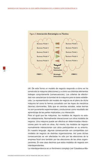 modELo dE NEgocIo: EL ESLABóN pERdIdo EN LA dIREccIóN EStRAtégIcA




                                        Figura 3. Interacción Estratégica vs.Táctica



                                                   Business Model 1                      Business Model a

                                                   Business Model 2                      Business Model b

                                                   Business Model 3                      Business Model c

                                                   Business Model 4                      Business Model d

                                                   Business Model 5                      Business Model e



                                                                           Tactical
20                                                                         Interaction

                                                   FIRM 1                  Strategic            FIRM 2
                                                                           Interaction




                                     útil. De esta forma un modelo de negocio responde a cómo se ha
                                     construido la máquina (elecciones) y a cómo sus distintos elementos
                                     trabajan conjuntamente (consecuencias). Los criterios de efectivi-
                                     dad nos caracterizan la bondad de la máquina para la tarea estable-
                                     cida. La representación del modelo de negocio es el plano de dicha
                                     máquina tal como la hemos concebido con las leyes de mecánica
                                     (teorías) dominantes. Sólo que en ciencias sociales, estas teorías
                                     no son puramente experimentales y evolucionan como resultado del
                                     aprendizaje de las partes implicadas y su interacción.
                                     Pero al igual que las máquinas, los modelos de negocio no exis-
                                     ten aisladamente. normalmente interaccionan con otros modelos de
                                     negocio. Una máquina puede ser efectiva en determinadas interac-
                                     ciones pero no serlo en otras. Así mismo, los modelos de negocio
                                     normalmente interaccionan con otros participantes en su entorno.
                                     En nuestro lenguaje, algunas consecuencias son compartidas con
                                     modelos de negocio de distintas organizaciones. Así pues dichas
                                     consecuencias se ven afectadas no sólo por las elecciones de la
                                     empresa focal sino también por las elecciones de las otras organi-
                                     zaciones. En ese caso decimos que estos modelos de negocio son
                                     interdependientes.
                                     La interdependencia es un fenómeno complejo (ver Casadesus-Ma-


     UNIVERSIA BUSINESS REVIEW | tERcER tRImEStRE 2009 | ISSN: 1698-5117
 