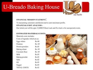 U-Breado Baking House
FINANCIAL MISSION STATMENT:
To maxaminig customers satisfaction and to earn maximum profits.
FINANCIAL/COST ANALYSIS :
Our initial cost will be upto 15,0000 Fifteen Lack and five lack is for unexpected events.
ESTIMATED MATERIALS COSTS:
Materials costs includes:
Costs of ingrades which are as:
Eggs whites Rs:40
Potatoes Rs: 05
Protein powders Rs.05
Baking wheat Rs. 05
Coconuts flour Rs. 05
Milk Rs.05
Baking powder Rs.05
Salts Rs.02
Oil Rs.05
Sugger Rs.05
TOTAL COSTS: Rs.82
 