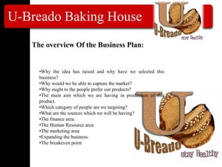 U-Breado Baking House
The overview Of the Business Plan:
•Why the idea has raised and why have we selected this
business?
•Why would we be able to capture the market?
•Why ought to the people prefer our products?
•The main aim which we are having in production of this
product.
•Which category of people are we targeting?
•What are the sources which we will be having?
•The finance area.
•The Human Resource area.
•The marketing area
•Expanding the business.
•The breakeven point
 