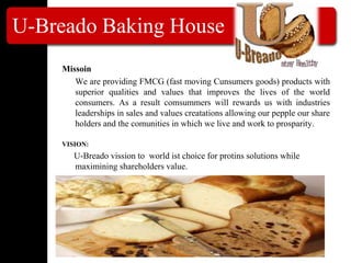 U-Breado Baking House
Missoin
We are providing FMCG (fast moving Cunsumers goods) products with
superior qualities and values that improves the lives of the world
consumers. As a result comsummers will rewards us with industries
leaderships in sales and values creatations allowing our pepple our share
holders and the comunities in which we live and work to prosparity.
VISION:
U-Breado vission to world ist choice for protins solutions while
maximining shareholders value.
 