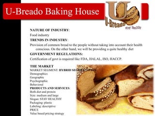 U-Breado Baking House
NATURE OF INDUSTRY:
Food industry
TRENDS IN INDUSTRY:
Provision of common bread to the people without taking into account their health
conscious. On the other hand, we will be providing a quite healthy diet
GOVERNMENT REGULATIONS:
Certification of govt is required like FDA, HALAL, ISO, HACCP.
THE MARKET
MARKET SEGMENT: HYBRID SEGMENTATION
Demographics
Geographic
Psychographic
Behavioral
PRODUCTS AND SERVICES:
Both diet and protein
Size: medium and large
Slogan: STAY HEALTHY
Packaging: plastic
Labeling: descriptive
PRICE
Value based pricing strategy
 