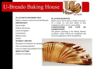 U-Breado Baking House
PLACEMENT/DISTRIBUTION
Indirect, intensive and two level distributions
PROMOTION
Social media
Vehicle advertising
Local newspapers
Local doctors
Medical stores
Posters
MARKET TRENDS
Perception of customers are changing
They are getting educated
Focus on improving standard of living
RISK FACTORS
Chances of imitation
PLANNED RESPONSE
Quick access will be there to break even point.
As a result, we will have ability to beat
competition and to survive successfully.
COMPETITORS AND TYPE OF
COMPETITION
The players operating in the baking industry
e.g Dawn, classic will be our competitors and
level of competition will be monopolistic
 