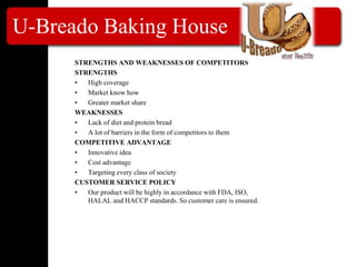 U-Breado Baking House
STRENGTHS AND WEAKNESSES OF COMPETITORS
STRENGTHS
• High coverage
• Market know how
• Greater market share
WEAKNESSES
• Lack of diet and protein bread
• A lot of barriers in the form of competitors to them
COMPETITIVE ADVANTAGE
• Innovative idea
• Cost advantage
• Targeting every class of society
CUSTOMER SERVICE POLICY
• Our product will be highly in accordance with FDA, ISO,
HALAL and HACCP standards. So customer care is ensured.
 