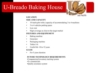 U-Breado Baking House
LOCATION
SIZE AND CAPACITY
• 10 marla plot with a capacity of accommodating 3 to 4 machines
• 3 to 4 vahicles parking space
• Low rent
• High coverage as close to the target market
FIXTURES AND EQUIPEMENT
• Baking machine
• Generator
• Packaging machine
• Tables 5-6
• Useful life: 10 to 15 years
LEASE
• For 5 years duration
FUTURE TECHNOLOGY REQUIREMENTS
•Computerized inventory tracking system
•Tv commercials
•Quality assurance system
 