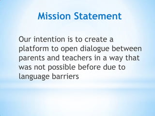 Mission Statement

Our intention is to create a
platform to open dialogue between
parents and teachers in a way that
was not possible before due to
language barriers
 