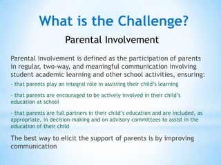 What is the Challenge?
                       Parental Involvement
Parental involvement is defined as the participation of parents
in regular, two-way, and meaningful communication involving
student academic learning and other school activities, ensuring:
- that parents play an integral role in assisting their child’s learning

- that parents are encouraged to be actively involved in their child’s
education at school

- that parents are full partners in their child’s education and are included, as
appropriate, in decision-making and on advisory committees to assist in the
education of their child

The best way to elicit the support of parents is by improving
communication
 