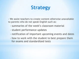 Strategy

- We assist teachers with the distribution of content
otherwise unavailable to parents with Limited English
Proficiency (LEP) such as:


- summaries of the week’s classroom material
- student performance updates
- notification of important upcoming events and dates
- how to work with the student to best prepare them
for exams and standardized tests
 