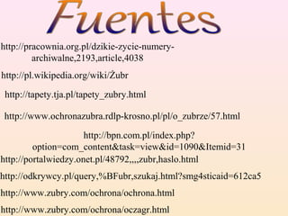 http://pl.wikipedia.org/wiki/Żubr
http://tapety.tja.pl/tapety_zubry.html
http://odkrywcy.pl/query,%BFubr,szukaj.html?smg4sticaid=612ca5
http://portalwiedzy.onet.pl/48792,,,,zubr,haslo.html
http://www.zubry.com/ochrona/ochrona.html
http://www.zubry.com/ochrona/oczagr.html
http://pracownia.org.pl/dzikie-zycie-numery-
archiwalne,2193,article,4038
http://www.ochronazubra.rdlp-krosno.pl/pl/o_zubrze/57.html
http://bpn.com.pl/index.php?
option=com_content&task=view&id=1090&Itemid=31
 
