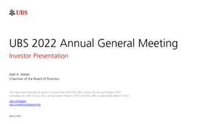 March 2022
UBS 2022 Annual General Meeting
Investor Presentation
Axel A. Weber
Chairman of the Board of Directors
This document should be read in conjunction with the UBS Group AG Annual Report 2021,
including the UBS Group AG Compensation Report 2021 and the UBS Sustainability Report 2021
ubs.com/agm
ubs.com/annualreporting
 