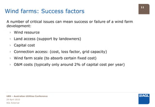 11

Wind farms: Success factors
A number of critical issues can mean success or failure of a wind farm
development:
  › Wind resource
  › Land access (support by landowners)
  › Capital cost
  › Connection access: (cost, loss factor, grid capacity)
  › Wind farm scale (to absorb certain fixed cost)
  › O&M costs (typically only around 2% of capital cost per year)




UBS – Australian Utilities Conference
29 April 2010
AGL External
 