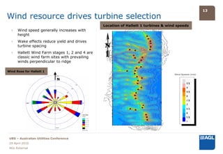 13

Wind resource drives turbine selection
                                                Location of Hallett 1 turbines & wind speeds
  ›   Wind speed generally increases with
      height
  ›   Wake effects reduce yield and drives
      turbine spacing
  ›   Hallett Wind Farm stages 1, 2 and 4 are
      classic wind farm sites with prevailing
      winds perpendicular to ridge

Wind Rose for Hallett 1

                              N




 UBS – Australian Utilities Conference
 29 April 2010
 AGL External
 