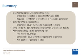 17

Summary

               ›   Significant progress with renewable policies
                    ›   Critical that legislation is passed in May/June 2010
                    ›   Requires ~ $30 billion of investment in renewable generation
               ›   Delay to CPRS is disappointing
                    ›   Uncertainty adversely impacts investment decisions
               ›   Wind will be the dominant renewable technology over next decade
               ›   AGL’s renewable portfolio performing well
                    ›   First-mover advantage
                    ›   Considerable development and operational experience
                    ›   Well-positioned portfolio of sites




UBS – Australian Utilities Conference
29 April 2010
AGL External
 
