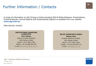 18

Further Information / Contacts

A range of information on AGL Energy Limited including ASX & Media Releases, Presentations,
Financial Results, Annual Reports and Sustainability Reports is available from our website:
www.agl.com.au

Alternatively, contact:


                INSTITUTIONAL INVESTORS
                       & ANALYSTS                             RETAIL INVESTORS & MEDIA
                       John Hobson                                    Nathan Vass
                  Head of Investor Relations                    Investor Relations & Media
                       AGL Energy Limited                          AGL Energy Limited
                   phone: +61 2 9921 2789                        phone: +61 2 9921 2264
                  Mobile: +61 (0) 488 002 460                  mobile: +61 (0) 405 040 133
                e-mail: john.hobson@agl.com.au                  e-mail: nvass@agl.com.au




UBS – Australian Utilities Conference
29 April 2010
AGL External
 