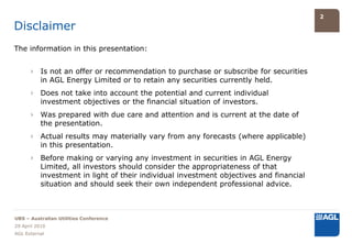 2

Disclaimer
The information in this presentation:


      › Is not an offer or recommendation to purchase or subscribe for securities
        in AGL Energy Limited or to retain any securities currently held.
      › Does not take into account the potential and current individual
        investment objectives or the financial situation of investors.
      › Was prepared with due care and attention and is current at the date of
        the presentation.
      › Actual results may materially vary from any forecasts (where applicable)
        in this presentation.
      › Before making or varying any investment in securities in AGL Energy
        Limited, all investors should consider the appropriateness of that
        investment in light of their individual investment objectives and financial
        situation and should seek their own independent professional advice.



UBS – Australian Utilities Conference
29 April 2010
AGL External
 