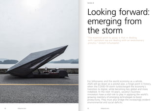 Riding the storm Riding the storm
38 39
Looking forward:
emerging from
the storm
Section 4
“
The essential point to grasp is that in dealing
with capitalism we are dealing with an evolutionary
process,” Joseph Schumpeter
For billionaires and the world economy as a whole,
2020 will go down as a pivotal year, a hinge point in history,
when the COVID-19 storm turbocharged the economy’s
transition to digital, while becoming less global and more
indebted. In the next 10 years, society’s business
innovators have a vital role to play in applying the world’s
growing inventory of emerging technologies to boost
productivity. They must also bridge the increasingly evident
environmental and social deficits.
 