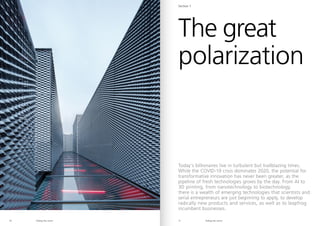 Riding the storm Riding the storm
10 11
Today’s billionaires live in turbulent but trailblazing times.
While the COVID-19 crisis dominates 2020, the potential for
transformative innovation has never been greater, as the
pipeline of fresh technologies grows by the day. From AI to
3D printing, from nanotechnology to biotechnology,
there is a wealth of emerging technologies that scientists and
serial entrepreneurs are just beginning to apply, to develop
radically new products and services, as well as to leapfrog
incumbent businesses.
The great
polarization
Section 1
 