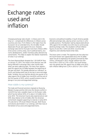 14	 Prices and earnings 2015
Exchange rates
used and
inflation
Changing exchange rates should – in theory and in the
long run – compensate for differences in inflation across
countries and cities. If US inflation is 2% higher than the
Eurozone’s for an extended time, the US dollar should
depreciate 2% per year against the euro. However,
exchange rates tend to fluctuate more than inflation differ-
ences across currency areas, due to political events, eco-
nomic developments, and/or monetary policy decisions by
central banks. This helps to explain the relative movements
of cities in our rankings.
The Swiss National Bank dropped the 1.20 EURCHF floor
on January 15, 2015. The impact of this decision was still
being reflected in exchange rates a few months later,
when we were collecting data. The Swiss franc appreci-
ated 5% against the US dollar between the beginning of
the year and April. This greatly affected our indicators, as
Zurich and Geneva both rose to the top in price and wage
levels. Similarly, the euro had lost almost one-quarter of its
value against the US dollar from mid-2014 until the end of
the first quarter of 2015, which caused Eurozone cities to
plunge in our price and wage-level rankings.
How stable is my currency?
The trade and financial sanctions imposed on Russia by
Western Europe and the USA since the Ukraine conflict in
mid-2014 has had a sizeable impact on the Russian ruble,
which has lost almost 42% of its value in US dollar terms
since 2012. The Ukrainian hryvnia also experienced an over
64% drop relative to the US dollar after the Ukrainian
­central bank stopped supporting its reserves in early 2014.
This also led to 12% local inflation that year. Both Russia
and Ukraine plummeted in our rankings, with Kiev now at
the bottom of our price and wage-level charts.
Overview
Economic and political instability in South America greatly
affected exchange rates, placing certain countries in unfa-
vorable positions. The Brazilian real has depreciated almost
35% against the US dollar since 2012 due to continuously
declining foreign trade. This resulted in official inflation
figures of over 6% in 2013 and 2014. Countries like
Argentina and Colombia faced similar fates.
The Asian scene is mixed. The Japanese yen lost value but
the South Korean won appreciated versus the US dollar.
Japan has yet to experience the growth promised by Abe-
nomics, introduced in 2013, though inflation has risen
from 0.0% in 2012 to 2.7% in 2014. The South Korean
won has gained over 6% against the US dollar since 2012,
with inflation falling from 2.2% in 2012 to 1.3% in 2014.
 