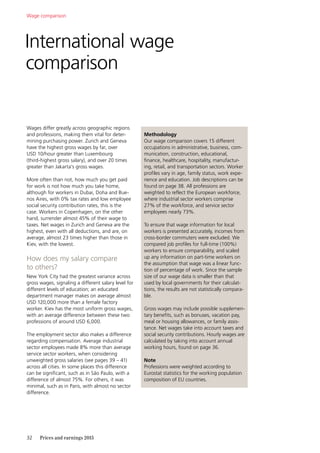 32	 Prices and earnings 2015
Wages differ greatly across geographic regions
and professions, making them vital for deter-
mining purchasing power. Zurich and Geneva
have the highest gross wages by far, over
USD 10/hour greater than Luxembourg
(third-highest gross salary), and over 20 times
greater than Jakarta’s gross wages.
More often than not, how much you get paid
for work is not how much you take home,
although for workers in Dubai, Doha and Bue-
nos Aires, with 0% tax rates and low employee
social security contribution rates, this is the
case. Workers in Copenhagen, on the other
hand, surrender almost 45% of their wage to
taxes. Net wages in Zurich and Geneva are the
highest, even with all deductions, and are, on
average, almost 23 times higher than those in
Kiev, with the lowest.
How does my salary compare
to others?
New York City had the greatest variance across
gross wages, signaling a different salary level for
different levels of education; an educated
department manager makes on average almost
USD 120,000 more than a female factory
worker. Kiev has the most uniform gross wages,
with an average difference between these two
professions of around USD 6,000.
The employment sector also makes a difference
regarding compensation. Average industrial
sector employees made 8% more than average
service sector workers, when considering
unweighted gross salaries (see pages 39 – 41)
across all cities. In some places this difference
can be significant, such as in São Paulo, with a
difference of almost 75%. For others, it was
minimal, such as in Paris, with almost no sector
difference.
Methodology
Our wage comparison covers 15 different
occupations in administrative, business, com-
munication, construction, educational,
finance, healthcare, hospitality, manufactur-
ing, retail, and transportation sectors. Worker
profiles vary in age, family status, work expe-
rience and education. Job descriptions can be
found on page 38. All professions are
weighted to reflect the European workforce,
where industrial sector workers comprise
27% of the workforce, and service sector
employees nearly 73%.
To ensure that wage information for local
workers is presented accurately, incomes from
cross-border commuters were excluded. We
compared job profiles for full-time (100%)
workers to ensure comparability, and scaled
up any information on part-time workers on
the assumption that wage was a linear func-
tion of percentage of work. Since the sample
size of our wage data is smaller than that
used by local governments for their calculat-
tions, the results are not statistically compara-
ble.
Gross wages may include possible supplemen-
tary benefits, such as bonuses, vacation pay,
meal or housing allowances, or family assis-
tance. Net wages take into account taxes and
social security contributions. Hourly wages are
calculated by taking into account annual
working hours, found on page 36.
Note
Professions were weighted according to
Eurostat statistics for the working population
composition of EU countries.
International wage
comparison
Wage comparison
 