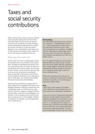 34	 Prices and earnings 2015
Most countries rely on taxes, social security pay-
ments and other deductions to finance their
national budgets and social security systems.
Countries such as Bahrain, the UAE and Qatar
finance themselves by selling local raw materi-
als, and do not have an income tax system.
Argentina, Peru and Colombia only impose tax
on high earners and foreign citizens. Hence, six
of our cities have no recorded income tax.
Who pays the most tax?
Income taxes hurt most in Copenhagen, where
the average tax for our professions was around
45%. Average tax worldwide was almost 13%,
but varies among cities, as income tax rates are
calculated by each country and/or city to ensure
its own finances. Some countries have very high
income tax and social security contribution
rates, but provide a full array of social services
to their residents. Stockholm has an average tax
rate of nearly 28%, but residents have largely
free access to education and childcare.
Social security contributions average 10% of
gross wages for the employee and 19% for the
employer. Workers in Moscow, Hong Kong and
Copenhagen make no contributions to social
security. In France, however, employers contrib-
ute over 49%, more than twice employees’ con-
tribution. 27% of all governments shift the bur-
den of social security to the employee. Workers
in Auckland, for example, carry full responsibil-
ity for social security.
Taxes and
social security
contributions
Wage comparison
Methodology
We collected tax and social security informa-
tion using PwC’s “Worldwide Tax Summa-
ries,” and corroborated our results with sur-
vey participants and other sources. Taxes
were averaged for each profession, weighted
and then calculated as a percentage. Social
security burden information for employees
and employers was gathered from PwC and
KPMG sources.
Our net wages (see pages 32–33) are calcu-
lated by deducting social security contribu-
tions from gross wages, and then subtracting
taxes. Hourly wages in individual cities were
calculated by dividing average annual gross
or net wages by the average number of
hours worked per year.
Public sector spending and social security
­systems in individual countries (and in individ-
ual cities) vary greatly, so the percentage of
deductions ranges widely.
Note
Capital gains, VAT, property and indirect
income deductions were excluded from tax
and social security contribution calculations.
Cities such as Zurich, Geneva and Hong Kong
have basic private medical insurance that is
obligatory, regardless of income level. It is not
a part of the social security system and the
price of it is not deducted from salaries. So
social security contributions only reflect public
social contributions, not necessarily all social
contributions made by employees. This also
limits comparability of these cities with others.
 