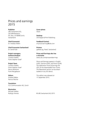 Prices and earnings
2015
Publisher
UBS Switzerland AG,
CIO WM Research,
P.O. Box, CH-8098 Zurich,
Switzerland
Chief Economist
Dr. Andreas Höfert
Chief Economist Switzerland
Dr. Daniel Kalt
Project managers,
Authors/Analysis
Caroline Steiblin
Frank-Stephan Graef
Project Team
Caroline Steiblin
Frank-Stephan Graef
Dennis Bartlome
Frank Neugebauer
Editors
Andrew DeBoo
Patricia Fletcher
Translation
CLS Communication AG, Zurich
Illustration
Michael Galliker
Rodrigo Jimenez
Cover photo
iStock
Desktop
CIO Digital  Print Publishing
Feedback/Contact
sh-prices-earnings@ubs.com
Printers
galledia ag, Flawil, Switzerland
Prices and Earnings also has
a microsite
www.ubs.com/pricesandearnings
Prices and Earnings appears in English
(USD), German (EUR), and French (EUR).
The application Prices  Earnings (for
iOS) can be downloaded from iTunes.
The Newsstand version can be down­
loaded on any iOS device.
This edition was released on
17 September 2015.
© UBS Switzerland AG 2015
 