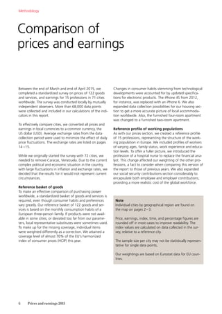 6	 Prices and earnings 2015
Comparison of
prices and earnings
Between the end of March and end of April 2015, we
completed a standardized survey on prices of 122 goods
and services, and earnings for 15 professions in 71 cities
worldwide. The survey was conducted locally by mutually
independent observers. More than 68,000 data points
were collected and included in our calculations of the indi-
cators in this report.
To effectively compare cities, we converted all prices and
earnings in local currencies to a common currency, the
US dollar (USD). Average exchange rates from the data
collection period were used to minimize the effect of daily
price fluctuations. The exchange rates are listed on pages
14 –15.
While we originally started the survey with 72 cities, we
needed to remove Caracas, Venezuela. Due to the current
complex political and economic situation in the country,
with large fluctuations in inflation and exchange rates, we
decided that the results for it would not represent current
circumstances.
Reference basket of goods
To make an effective comparison of purchasing power
worldwide, a standardized basket of goods and services is
required, even though consumer habits and preferences
vary greatly. Our reference basket of 122 goods and ser-
vices is based on the monthly consumption habits of a
European three-person family. If products were not avail-
able in some cities, or deviated too far from our parame-
ters, local representative substitutes were sometimes used.
To make up for the missing coverage, individual items
were weighted ­differently as a correction. We attained a
coverage level of almost 70% of the EU’s harmonized
index of consumer prices (HCIP) this year.
Changes in consumer habits stemming from technological
developments were accounted for by updated specifica-
tions for electronic products. The iPhone 4S from 2012,
for instance, was replaced with an iPhone 6. We also
expanded data collection possibilities for our housing sec-
tion to get a more accurate picture of local accommoda-
tion worldwide. Also, the furnished four-room apartment
was changed to a furnished two-room apartment.
Reference profile of working populations
As with our prices section, we created a reference profile
of 15 professions, representing the structure of the work-
ing population in Europe. We included profiles of workers
of varying ages, family status, work experience and educa-
tion levels. To offer a fuller picture, we introduced the
profession of a hospital nurse to replace the financial ana-
lyst. This change affected our weighting of the other pro-
fessions, a fact to consider when comparing this version of
the report to those of previous years. We also expanded
our social security contributions section considerably to
encapsulate both employee and employer contributions,
providing a more realistic cost of the global workforce.
Methodology
Note
Individual cities by geographical region are found on
the map on pages 2–3.
Price, earnings, index, time, and percentage figures are
rounded off in most cases to improve readability. The
index values are calculated on data collected in the sur-
vey, relative to a reference city.
The sample size per city may not be statistically represen-
tative for single data points.
Our weightings are based on Eurostat data for EU coun-
tries.
 