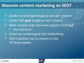  Zonder content kan Google je site niet ‘crawlen’
 Zonder SEO gaat Google je niet ‘crawlen’
 Meer content zorgt voor meer pagina’s in Google
 Niet altijd beter!
 Delen van content goed voor linkbuilding
 SEO is kwaliteit van je content en site
 Panda update
Waarom content marketing en SEO?
 