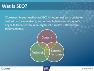 “Zoekmachineoptimalisatie (SEO) is het geheel aan activiteiten
bedoeld om een website, en de daar bijbehorende pagina's,
hoger te laten scoren in de organische zoekresultaten van
zoekmachines.”
Content
Externe
factoren
Techniek
Wat is SEO?
 