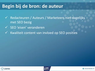  Redacteuren / Auteurs / Marketeers niet dagelijks
met SEO bezig
 SEO ‘eisen’ veranderen
 Kwaliteit content van invloed op SEO posities
Begin bij de bron: de auteur
 