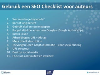Gebruik een SEO Checklist voor auteurs
1. Wat worden je keywords?
2. Kort of lang bericht
3. Gebruik titel en tussenkoppen
4. Koppel altijd de auteur aan Google+ (Google Authorship)
5. Intern linken
6. Afbeeldingen: URL + Alt tag
7. Meta title & description
8. Toevoegen Open Graph informatie – voor social sharing
9. URL structuur
10. Deel op social media
11. Focus op continuïteit en kwaliteit
 