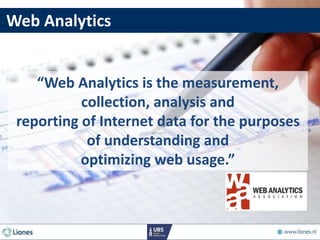 “Web Analytics is the measurement,
collection, analysis and
reporting of Internet data for the purposes
of understanding and
optimizing web usage.”
Web Analytics
 