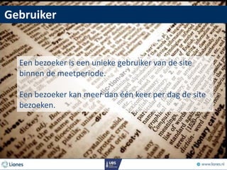 Gebruiker
Een bezoeker is een unieke gebruiker van de site
binnen de meetperiode.
Een bezoeker kan meer dan één keer per dag de site
bezoeken.
 