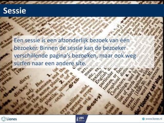 Sessie
Een sessie is een afzonderlijk bezoek van één
bezoeker. Binnen de sessie kan de bezoeker
verschillende pagina’s bezoeken, maar ook weg
surfen naar een andere site.
 
