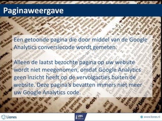 Paginaweergave
Een getoonde pagina die door middel van de Google
Analytics conversiecode wordt gemeten.
Alleen de laatst bezochte pagina op uw website
wordt niet meegenomen, omdat Google Analytics
geen inzicht heeft op de vervolgacties buiten de
website. Deze pagina’s bevatten immers niet meer
uw Google Analytics code.
 