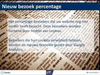 Nieuw bezoek percentage
Het percentage bezoekers dat uw website nog niet
eerder heeft bezocht. Deze bezoekers worden
herkend door middel van cookies.
Bezoekers die hun cookies verwijderd hebben,
worden als nieuwe bezoeker gezien door Google
Analytics.
 