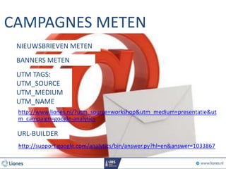 CAMPAGNES METEN
http://support.google.com/analytics/bin/answer.py?hl=en&answer=1033867
BANNERS METEN
UTM TAGS:
UTM_SOURCE
UTM_MEDIUM
UTM_NAME
URL-BUILDER
NIEUWSBRIEVEN METEN
http://www.liones.nl/?utm_source=workshop&utm_medium=presentatie&ut
m_campaign=google-analytics
 
