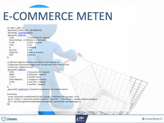 <script type="text/javascript">
var _gaq = _gaq || [];
_gaq.push(['_setAccount', 'UA-XXXXX-X']);
_gaq.push(['_trackPageview']);
_gaq.push(['_addTrans',
'1234', // transaction ID - required
'Acme Clothing', // affiliation or store name
'11.99', // total - required
'1.29', // tax
'5', // shipping
'San Jose', // city
'California', // state or province
'USA' // country
]);
// add item might be called for every item in the shopping cart
// where your ecommerce engine loops through each item in the cart and
// prints out _addItem for each
_gaq.push(['_addItem',
'1234', // transaction ID - required
'DD44', // SKU/code - required
'T-Shirt', // product name
'Green Medium', // category or variation
'11.99', // unit price - required
'1' // quantity - required
]);
_gaq.push(['_trackTrans']); //submits transaction to the Analytics servers
(function() {
var ga = document.createElement('script'); ga.type = 'text/javascript'; ga.async = true;
ga.src = ('https:' == document.location.protocol ? 'https://ssl' : 'http://www') + '.google-analytics.com/ga.js';
var s = document.getElementsByTagName('script')[0]; s.parentNode.insertBefore(ga, s);
})();
E-COMMERCE METEN
 