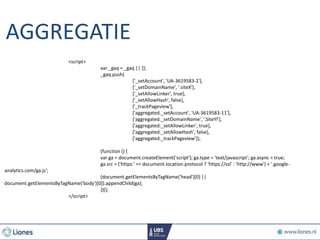 AGGREGATIE
<script>
var _gaq = _gaq || [];
_gaq.push(
['_setAccount', 'UA-3619583-2'],
['_setDomainName', '.siteX'],
['_setAllowLinker', true],
['_setAllowHash', false],
['_trackPageview'],
['aggregated._setAccount', 'UA-3619583-11'],
['aggregated._setDomainName', ’.SiteYl'],
['aggregated._setAllowLinker', true],
['aggregated._setAllowHash', false],
['aggregated._trackPageview']);
(function () {
var ga = document.createElement('script'); ga.type = 'text/javascript'; ga.async = true;
ga.src = ('https:' == document.location.protocol ? 'https://ssl' : 'http://www') + '.google-
analytics.com/ga.js';
(document.getElementsByTagName('head')[0] ||
document.getElementsByTagName('body')[0]).appendChild(ga);
})();
</script>
 