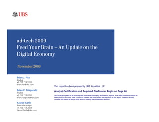 ad:tech 2009
Feed Your Brain – An Update on the
Digital Economy

November 2009

Brian J. Pitz
Analyst
+1 212 713 9310
Brian.Pitz@ubs.com
                           This report has been prepared by UBS Securities LLC.
Brian P. Fitzgerald        Analyst Certification and Required Disclosures Begin on Page 46
Analyst
+1 212 713 2851            UBS does and seeks to do business with companies covered in its research reports. As a result, investors should be
Brian.Fitzgerald@ubs.com   aware that the firm may have a conflict of interest that could affect the objectivity of this report. Investors should
                           consider this report as only a single factor in making their investment decision.

Kaizad Gotla
Associate Analyst
+1 212 713 2603
Kaizad.Gotla@ubs.com
 
