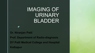 z
IMAGING OF
URINARY
BLADDER
-Dr. Niranjan Patil
Prof. Department of Radio-diagnosis
DY Patil Medical College and Hospital
Kolhapur
 