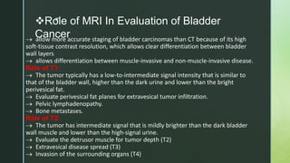 z
Role of MRI In Evaluation of Bladder
Cancer
 allow more accurate staging of bladder carcinomas than CT because of its high
soft-tissue contrast resolution, which allows clear differentiation between bladder
wall layers
 allows differentiation between muscle-invasive and non-muscle-invasive disease.
Role of T1:
 The tumor typically has a low-to-intermediate signal intensity that is similar to
that of the bladder wall, higher than the dark urine and lower than the bright
perivesical fat.
 Evaluate perivesical fat planes for extravesical tumor infiltration.
 Pelvic lymphadenopathy.
 Bone metastases.
Role of T2:
 The tumor has intermediate signal that is mildly brighter than the dark bladder
wall muscle and lower than the high-signal urine.
 Evaluate the detrusor muscle for tumor depth (T2)
 Extravesical disease spread (T3)
 Invasion of the surrounding organs (T4)
 