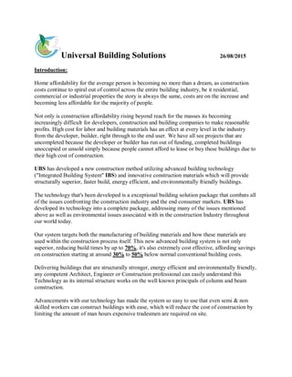 Universal Building Solutions 26/08/2015
Introduction:
Home affordability for the average person is becoming no more than a dream, as construction
costs continue to spiral out of control across the entire building industry, be it residential,
commercial or industrial properties the story is always the same, costs are on the increase and
becoming less affordable for the majority of people.
Not only is construction affordability rising beyond reach for the masses its becoming
increasingly difficult for developers, construction and building companies to make reasonable
profits. High cost for labor and building materials has an effect at every level in the industry
from the developer, builder, right through to the end user. We have all see projects that are
uncompleted because the developer or builder has run out of funding, completed buildings
unoccupied or unsold simply because people cannot afford to lease or buy these buildings due to
their high cost of construction.
UBS has developed a new construction method utilizing advanced building technology
("Integrated Building System" IBS) and innovative construction materials which will provide
structurally superior, faster build, energy efficient, and environmentally friendly buildings.
The technology that's been developed is a exceptional building solution package that combats all
of the issues confronting the construction industry and the end consumer markets. UBS has
developed its technology into a complete package, addressing many of the issues mentioned
above as well as environmental issues associated with in the construction Industry throughout
our world today.
Our system targets both the manufacturing of building materials and how these materials are
used within the construction process itself. This new advanced building system is not only
superior, reducing build times by up to 70%, it's also extremely cost effective, affording savings
on construction starting at around 30% to 50% below normal conventional building costs.
Delivering buildings that are structurally stronger, energy efficient and environmentally friendly,
any competent Architect, Engineer or Construction professional can easily understand this
Technology as its internal structure works on the well known principals of column and beam
construction.
Advancements with our technology has made the system so easy to use that even semi & non
skilled workers can construct buildings with ease, which will reduce the cost of construction by
limiting the amount of man hours expensive tradesmen are required on site.
 