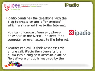 iPadio


• ipadio combines the telephone with the
  blog to create an audio “phonecast”
  which is streamed Live to the Internet.

 You can phonecast from any phone,
 anywhere in the world - no need for a
 computer or even access to the Internet.

• Learner can call in their responses via
  phone call. iPadio then converts the
  audio into a blog post accessible online.
  No software or app is required by the
  caller.
 