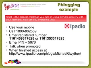 Phlogging
                                              example
What is the biggest challenge you face in using blended delivery with
your learners? How can you overcome this?


• Use your mobile
• Call 1800-802569
• Enter registered number
  1161409317625 or 1161353317625
• Enter PIN – 5676
• Talk when prompted
• When finished access at
  http://www.ipadio.com/phlogs/MichaelGwyther/
 