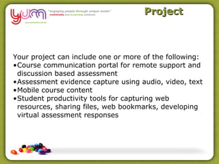 Project



Your project can include one or more of the following:
•Course communication portal for remote support and
 discussion based assessment
•Assessment evidence capture using audio, video, text
•Mobile course content
•Student productivity tools for capturing web
 resources, sharing files, web bookmarks, developing
 virtual assessment responses
 