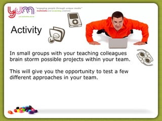 Activity

In small groups with your teaching colleagues
brain storm possible projects within your team.

This will give you the opportunity to test a few
different approaches in your team.
 