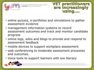 VET practitioners
                               are increasingly
                                   using….

• online quizzes, e-portfolios and simulations to gather
  assessment evidence
• management information systems to record
  assessment outcomes and track and monitor candidate
  progress
• online logs, wikis and blogs to provide and respond to
  assessment feedback
• mobile devices to support workplace assessment
• web conferencing to moderate assessment processes
  and outcomes.
• Voice tools to support learners with low literacy
 
